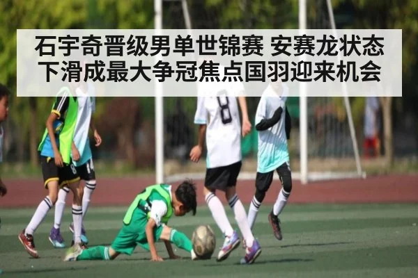 石宇奇晋级男单世锦赛 安赛龙状态下滑成最大争冠焦点国羽迎来机会